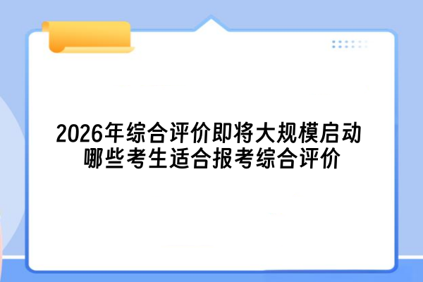 2026年综合评价即将大规模启动 哪些考生适合报考综合评价